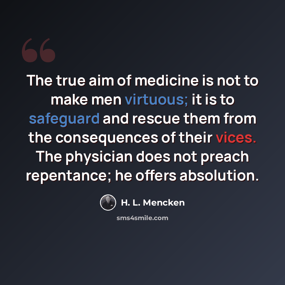 “The true aim of medicine is not to make men virtuous; it is to safeguard and rescue them from the consequences of their vices. The physician does not preach repentance; he offers absolution.” quote by H. L. Mencken