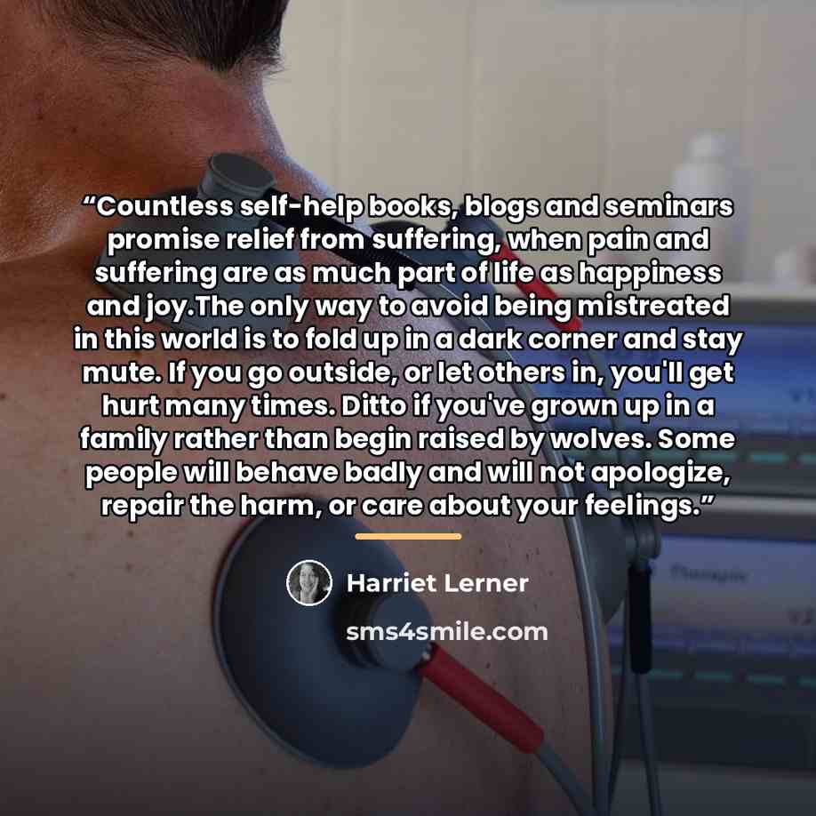 “Countless self-help books, blogs and seminars promise relief from suffering, when pain and suffering are as much part of life as happiness and joy.The only way to avoid being mistreated in this world is to fold up in a dark corner and stay mute. If you go outside, or let others in, you'll get hurt…” quote by Harriet Lerner