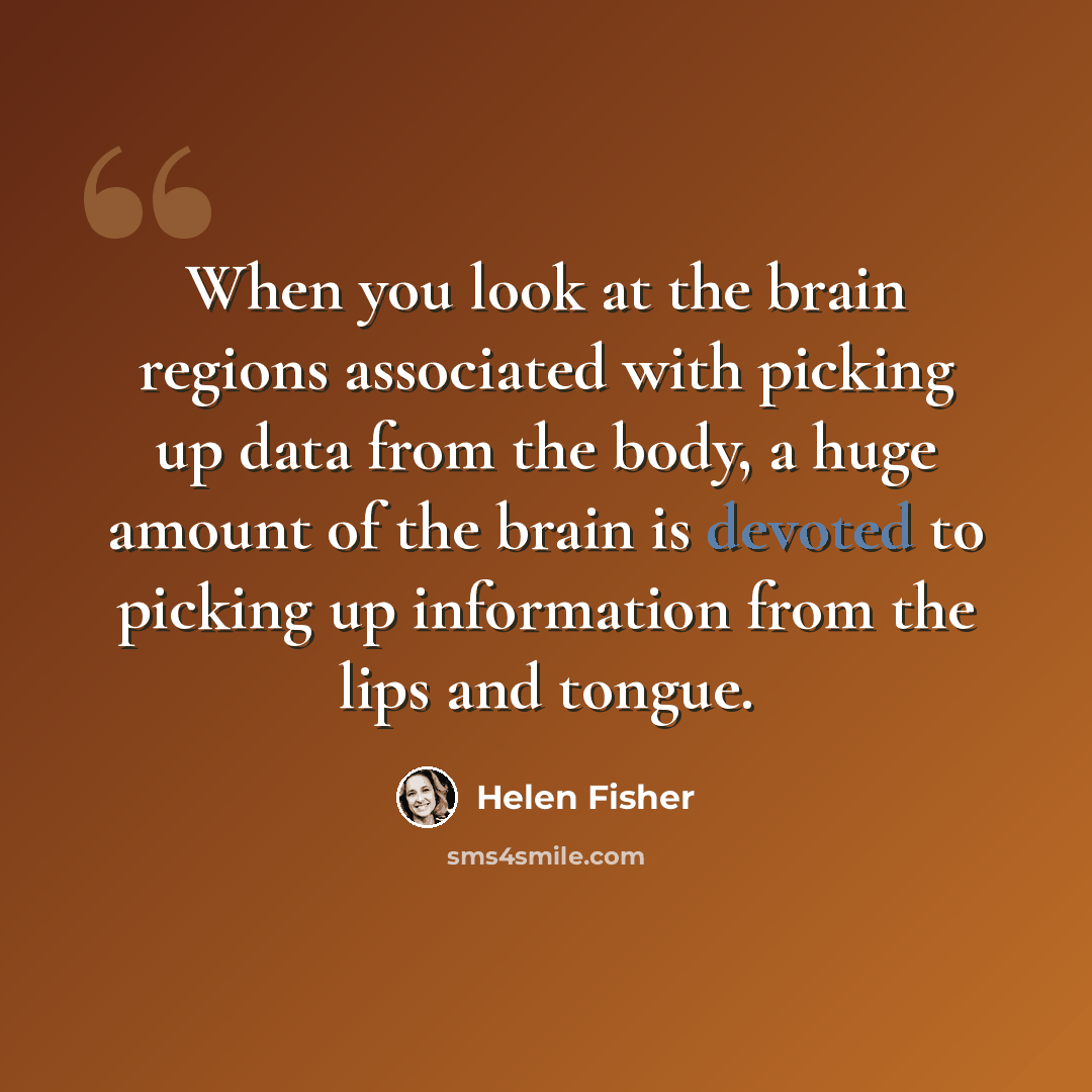“When you look at the brain regions associated with picking up data from the body, a huge amount of the brain is devoted to picking up information from the lips and tongue.” quote by Helen Fisher