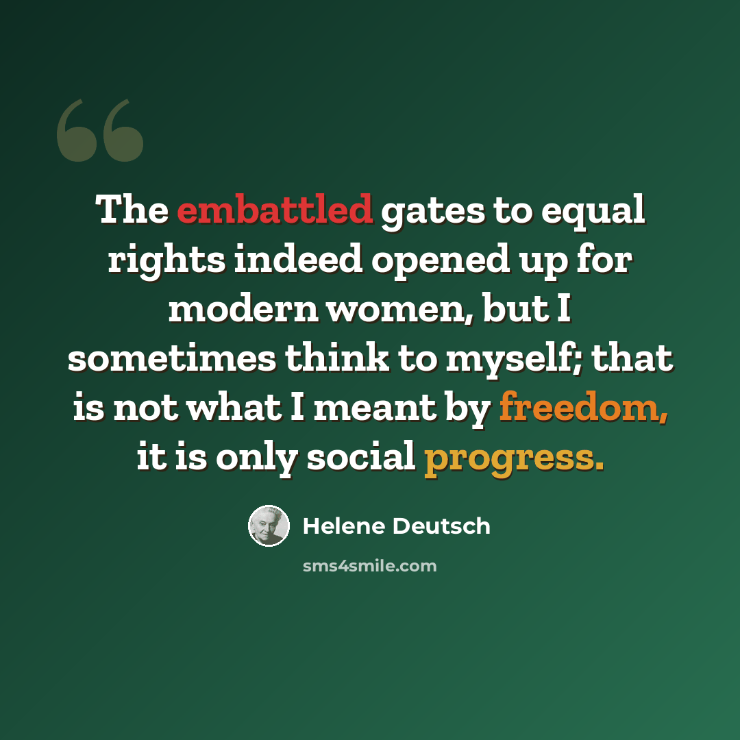 “The embattled gates to equal rights indeed opened up for modern women, but I sometimes think to myself; that is not what I meant by freedom, it is only social progress.” quote by Helene Deutsch