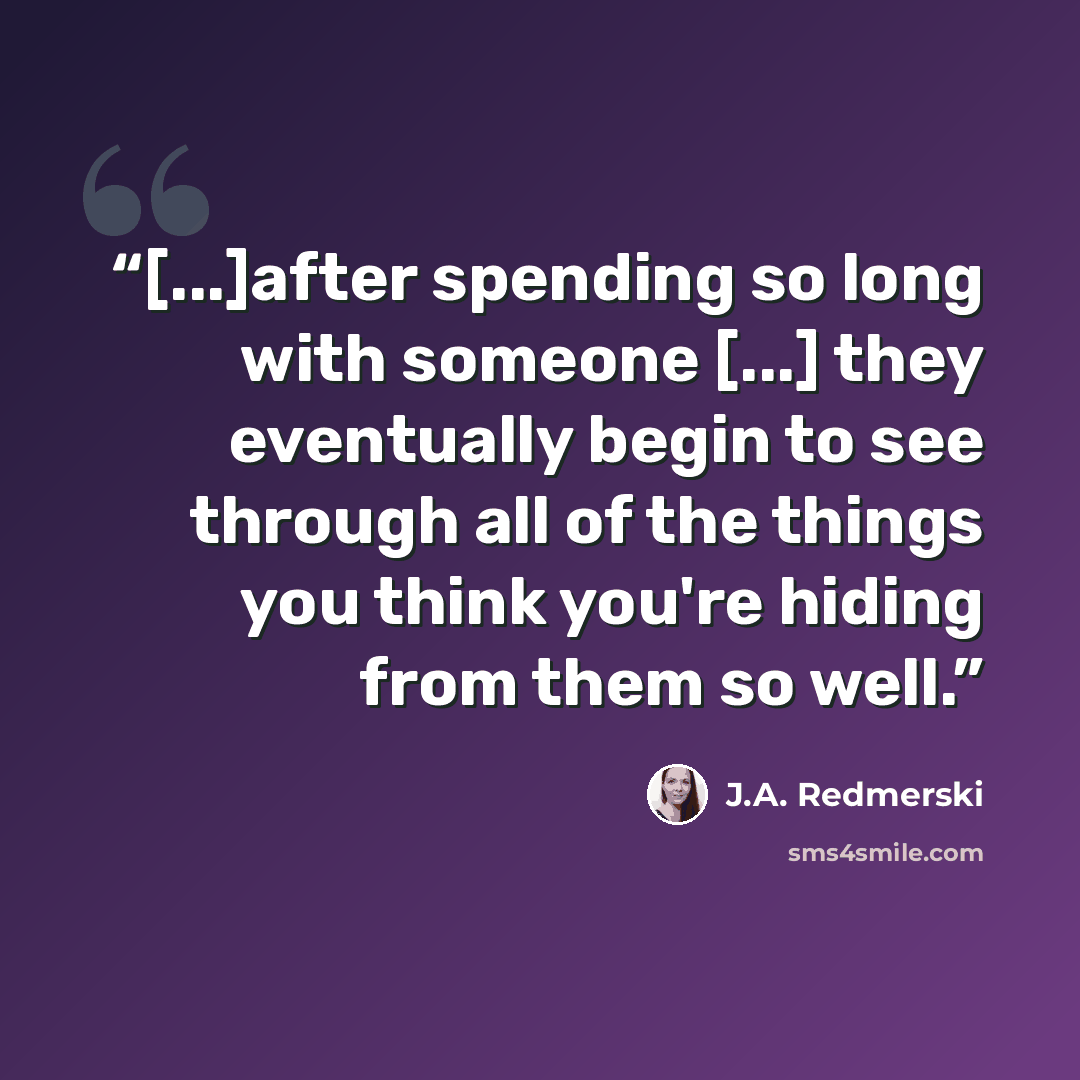 “[...]after spending so long with someone [...] they eventually begin to see through all of the things you think you're hiding from them so well.” quote by J.A. Redmerski
