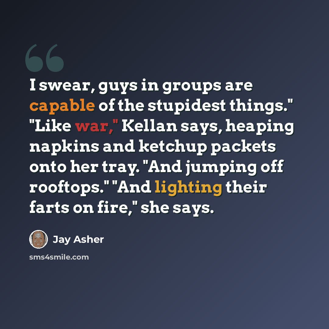 “I swear, guys in groups are capable of the stupidest things." "Like war," Kellan says, heaping napkins and ketchup packets onto her tray. "And jumping off rooftops." "And lighting their farts on fire," she says.” quote by Jay Asher