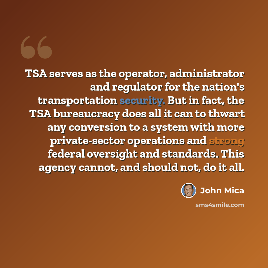 “TSA serves as the operator, administrator and regulator for the nation's transportation security. But in fact, the TSA bureaucracy does all it can to thwart any conversion to a system with more private-sector operations and strong federal oversight and standards. This agency cannot, and should…” quote by John Mica