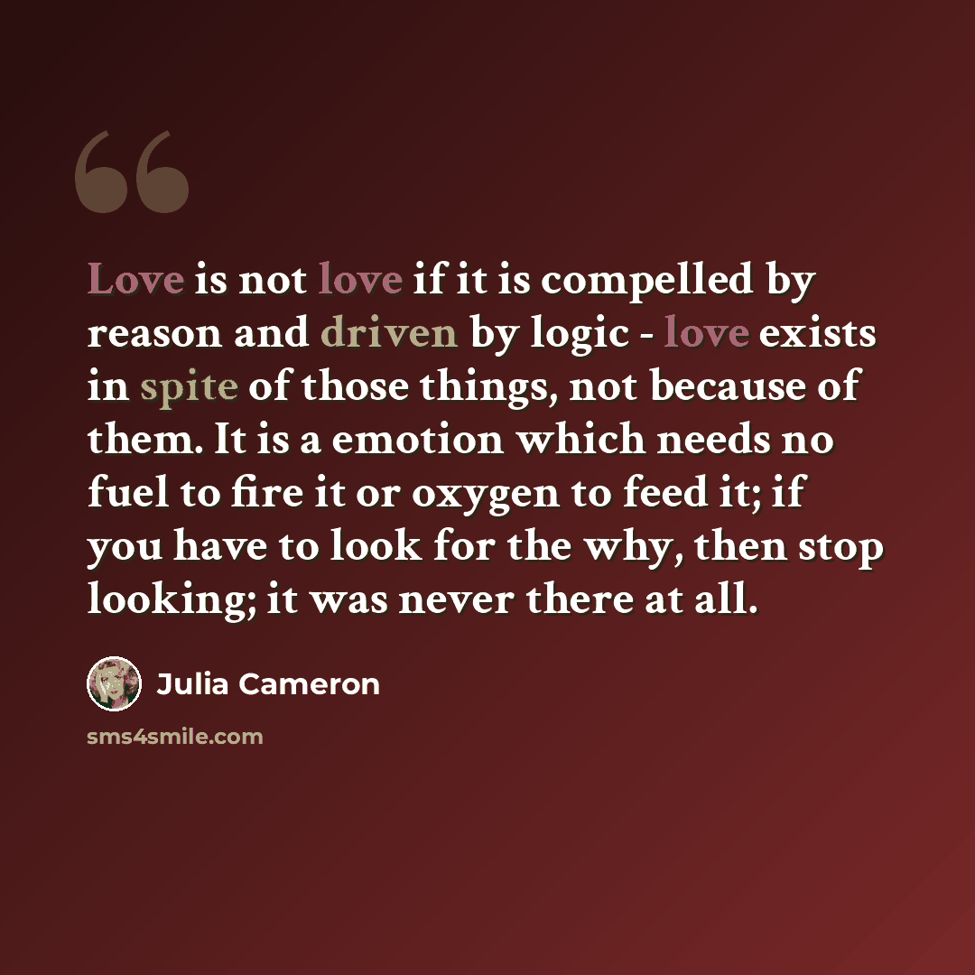 “Love is not love if it is compelled by reason and driven by logic - love exists in spite of those things, not because of them. It is a emotion which needs no fuel to fire it or oxygen to feed it; if you have to look for the why, then stop looking; it was never there at all.” quote by Julia Cameron