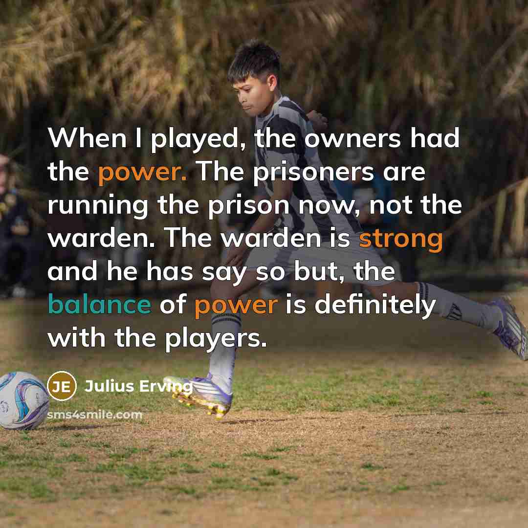 “When I played, the owners had the power. The prisoners are running the prison now, not the warden. The warden is strong and he has say so but, the balance of power is definitely with the players.” quote by Julius Erving