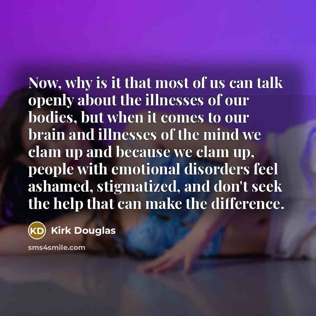 “Now, why is it that most of us can talk openly about the illnesses of our bodies, but when it comes to our brain and illnesses of the mind we clam up and because we clam up, people with emotional disorders feel ashamed, stigmatized, and don't seek the help that can make the difference.” quote by Kirk Douglas