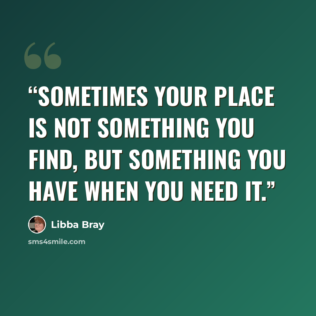 “Sometimes your place is not something you find, but something you have when you need it.” quote by Libba Bray