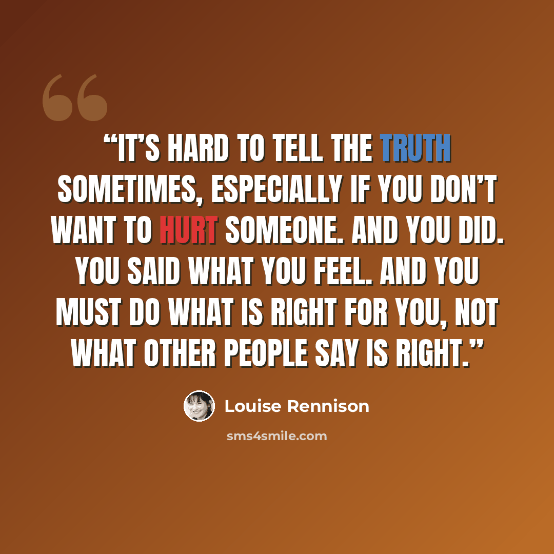 “It’s hard to tell the truth sometimes, especially if you don’t want to hurt someone. And you did. You said what you feel. And you must do what is right for you, not what other people say is right.” quote by Louise Rennison