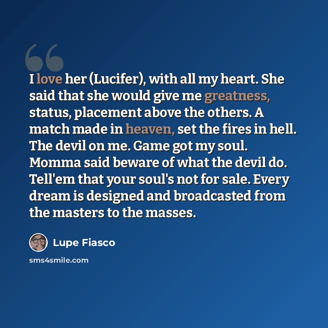 “I love her (Lucifer), with all my heart. She said that she would give me greatness, status, placement above the others. A match made in heaven, set the fires in hell. The devil on me. Game got my soul. Momma said beware of what the devil do. Tell'em that your soul's not for sale. Every dream is…” quote by Lupe Fiasco