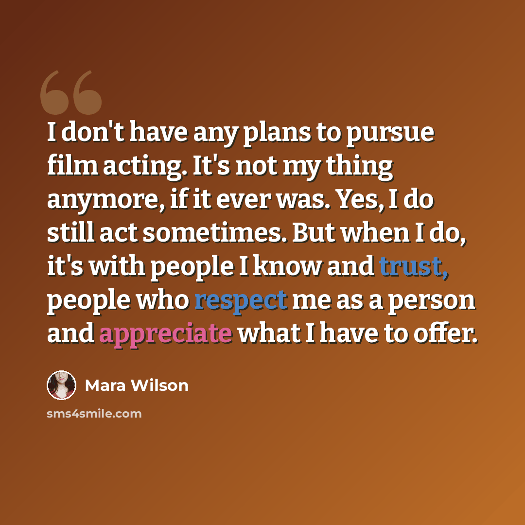 “I don't have any plans to pursue film acting. It's not my thing anymore, if it ever was. Yes, I do still act sometimes. But when I do, it's with people I know and trust, people who respect me as a person and appreciate what I have to offer.” quote by Mara Wilson