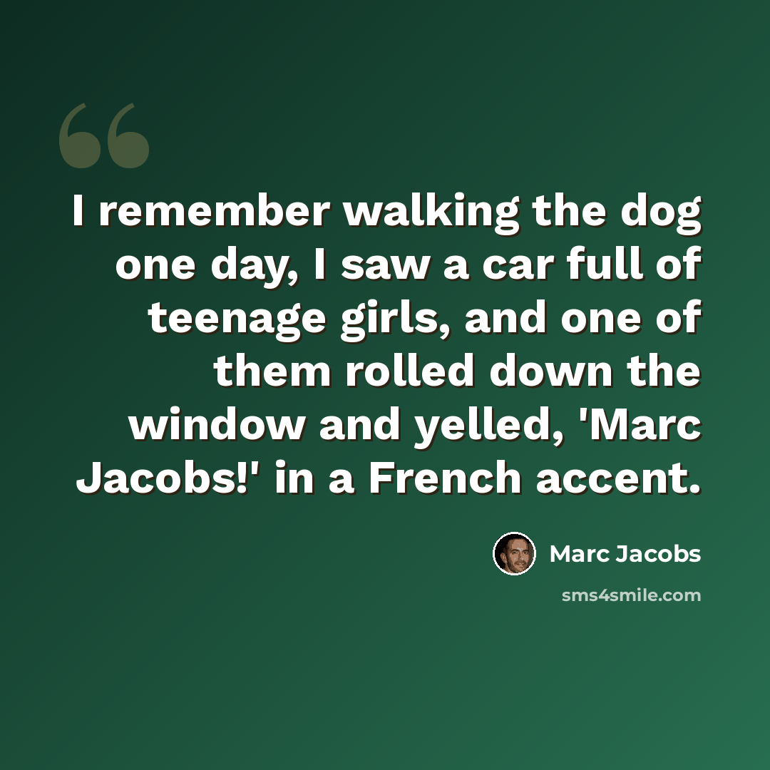 “I remember walking the dog one day, I saw a car full of teenage girls, and one of them rolled down the window and yelled, 'Marc Jacobs!' in a French accent.” quote by Marc Jacobs