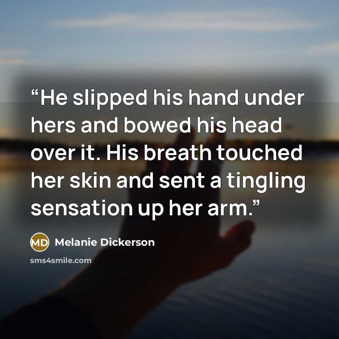 “He slipped his hand under hers and bowed his head over it. His breath touched her skin and sent a tingling sensation up her arm.” quote by Melanie Dickerson
