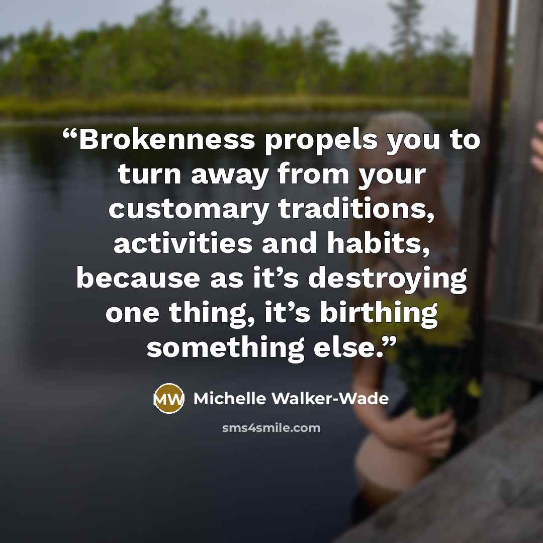 “Brokenness propels you to turn away from your customary traditions, activities and habits, because as it’s destroying one thing, it’s birthing something else.” quote by Michelle Walker-Wade