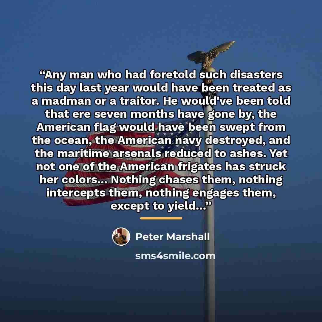 “Any man who had foretold such disasters this day last year would have been treated as a madman or a traitor. He would've been told that ere seven months have gone by, the American flag would have been swept from the ocean, the American navy destroyed, and the maritime arsenals reduced to ashes…” quote by Peter Marshall