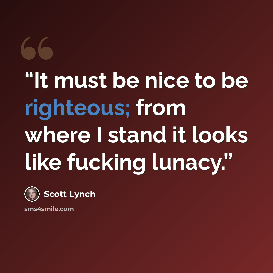 “It must be nice to be righteous; from where I stand it looks like fucking lunacy.” quote by Scott Lynch