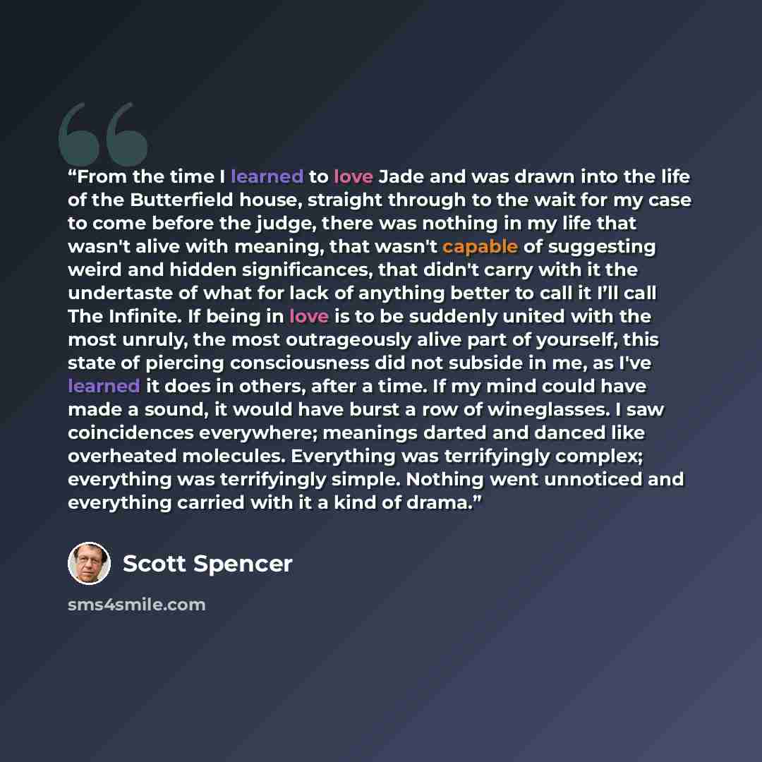 “From the time I learned to love Jade and was drawn into the life of the Butterfield house, straight through to the wait for my case to come before the judge, there was nothing in my life that wasn't alive with meaning, that wasn't capable of suggesting weird and hidden significances, that didn't…” quote by Scott Spencer