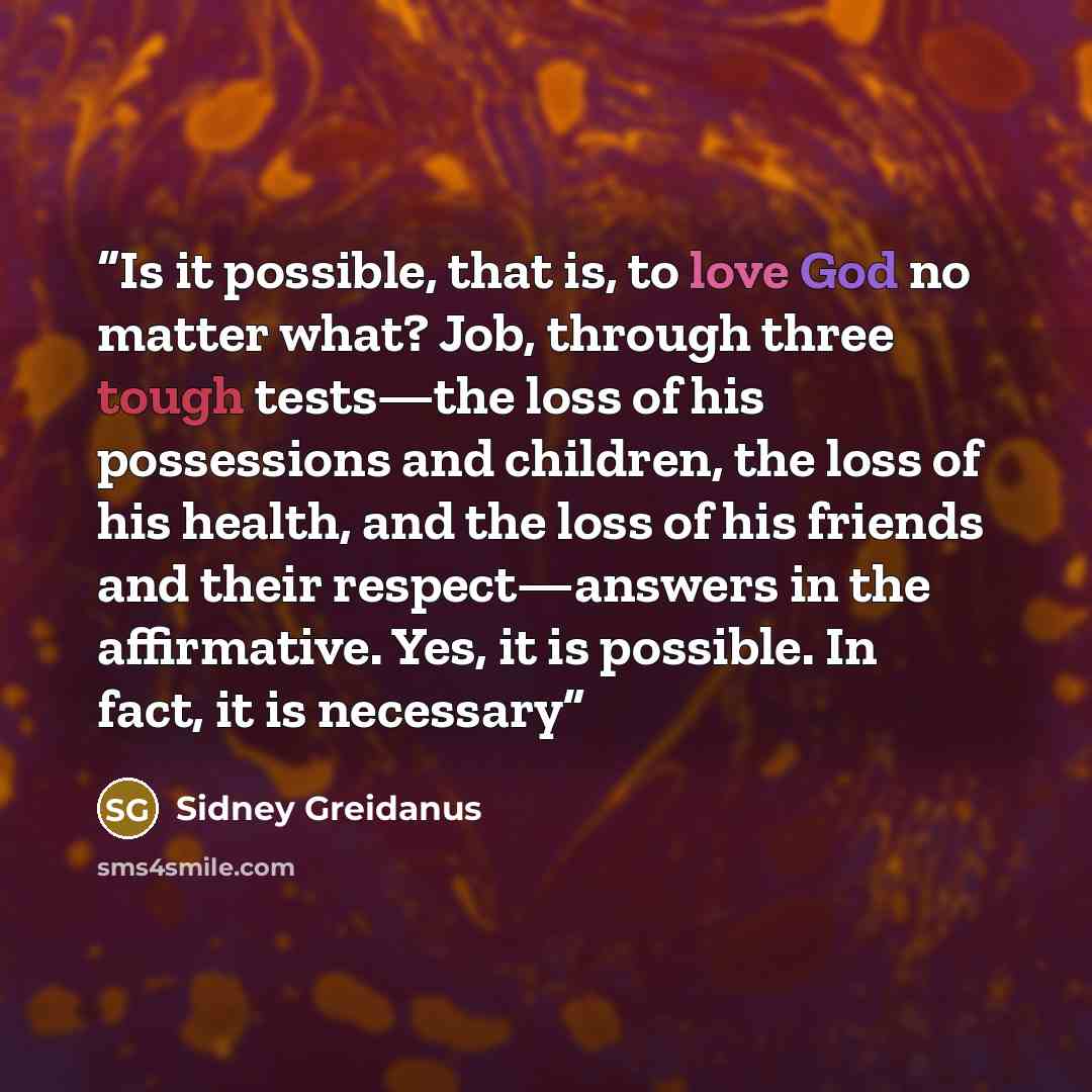 “Is it possible, that is, to love God no matter what? Job, through three tough tests—the loss of his possessions and children, the loss of his health, and the loss of his friends and their respect—answers in the affirmative. Yes, it is possible. In fact, it is necessary” quote by Sidney Greidanus