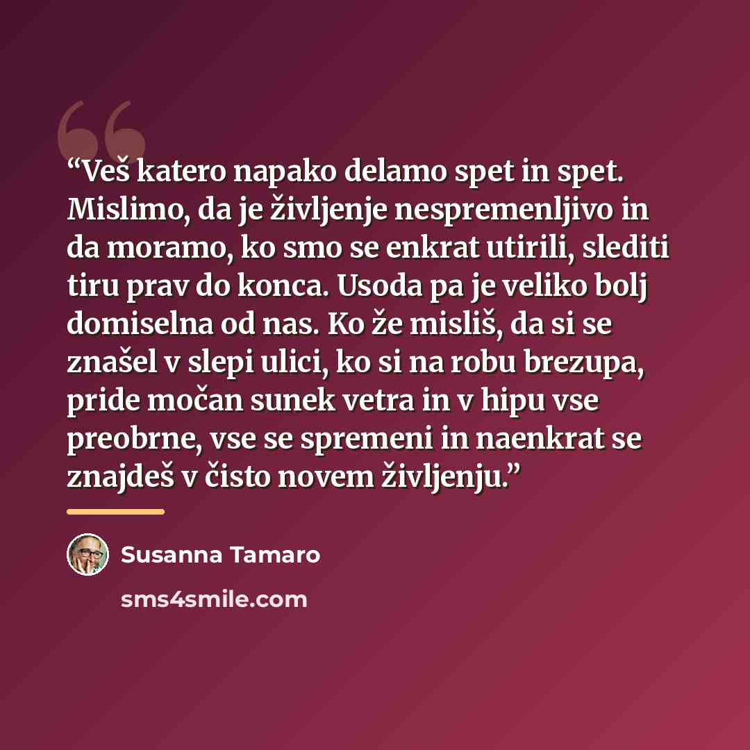 “Veš katero napako delamo spet in spet. Mislimo, da je življenje nespremenljivo in da moramo, ko smo se enkrat utirili, slediti tiru prav do konca. Usoda pa je veliko bolj domiselna od nas. Ko že misliš, da si se znašel v slepi ulici, ko si na robu brezupa, pride močan sunek vetra in v hipu vse…” quote by Susanna Tamaro