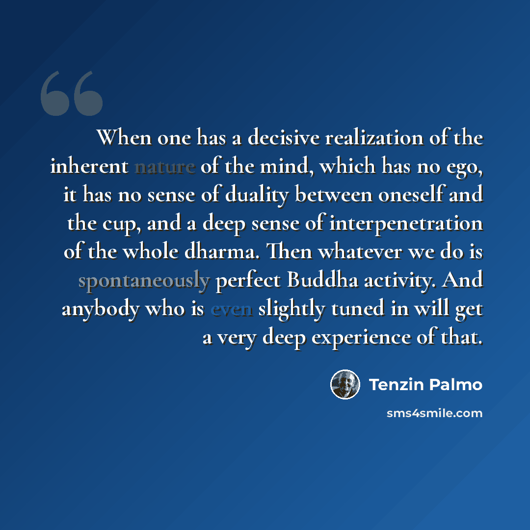 “When one has a decisive realization of the inherent nature of the mind, which has no ego, it has no sense of duality between oneself and the cup, and a deep sense of interpenetration of the whole dharma. Then whatever we do is spontaneously perfect Buddha activity. And anybody who is even slightly…” quote by Tenzin Palmo