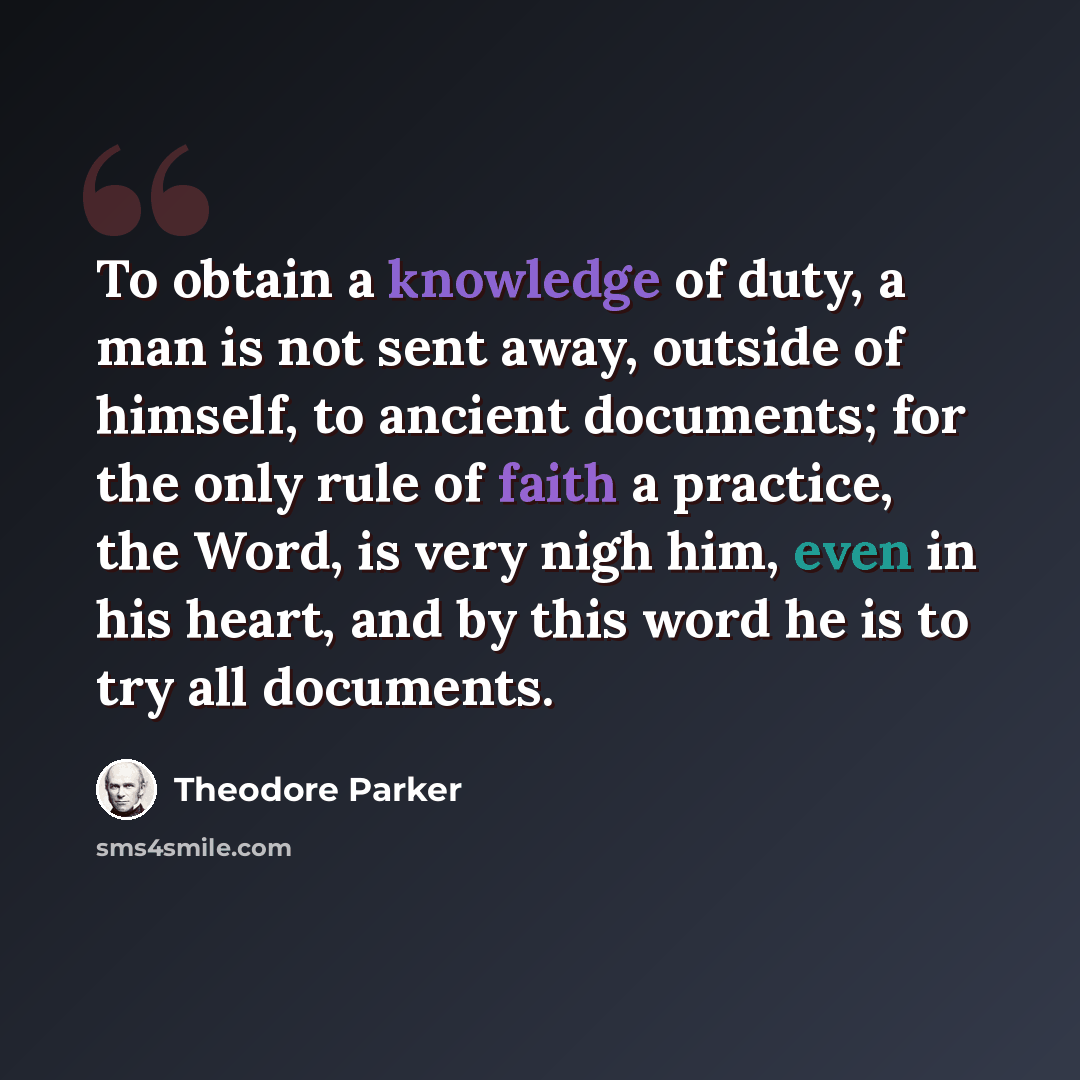 “To obtain a knowledge of duty, a man is not sent away, outside of himself, to ancient documents; for the only rule of faith a practice, the Word, is very nigh him, even in his heart, and by this word he is to try all documents.” quote by Theodore Parker