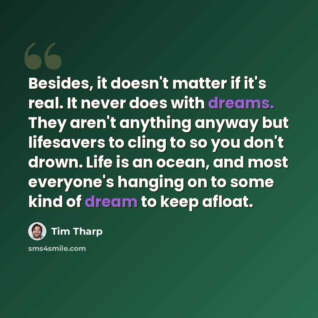 “Besides, it doesn't matter if it's real. It never does with dreams. They aren't anything anyway but lifesavers to cling to so you don't drown. Life is an ocean, and most everyone's hanging on to some kind of dream to keep afloat.” quote by Tim Tharp