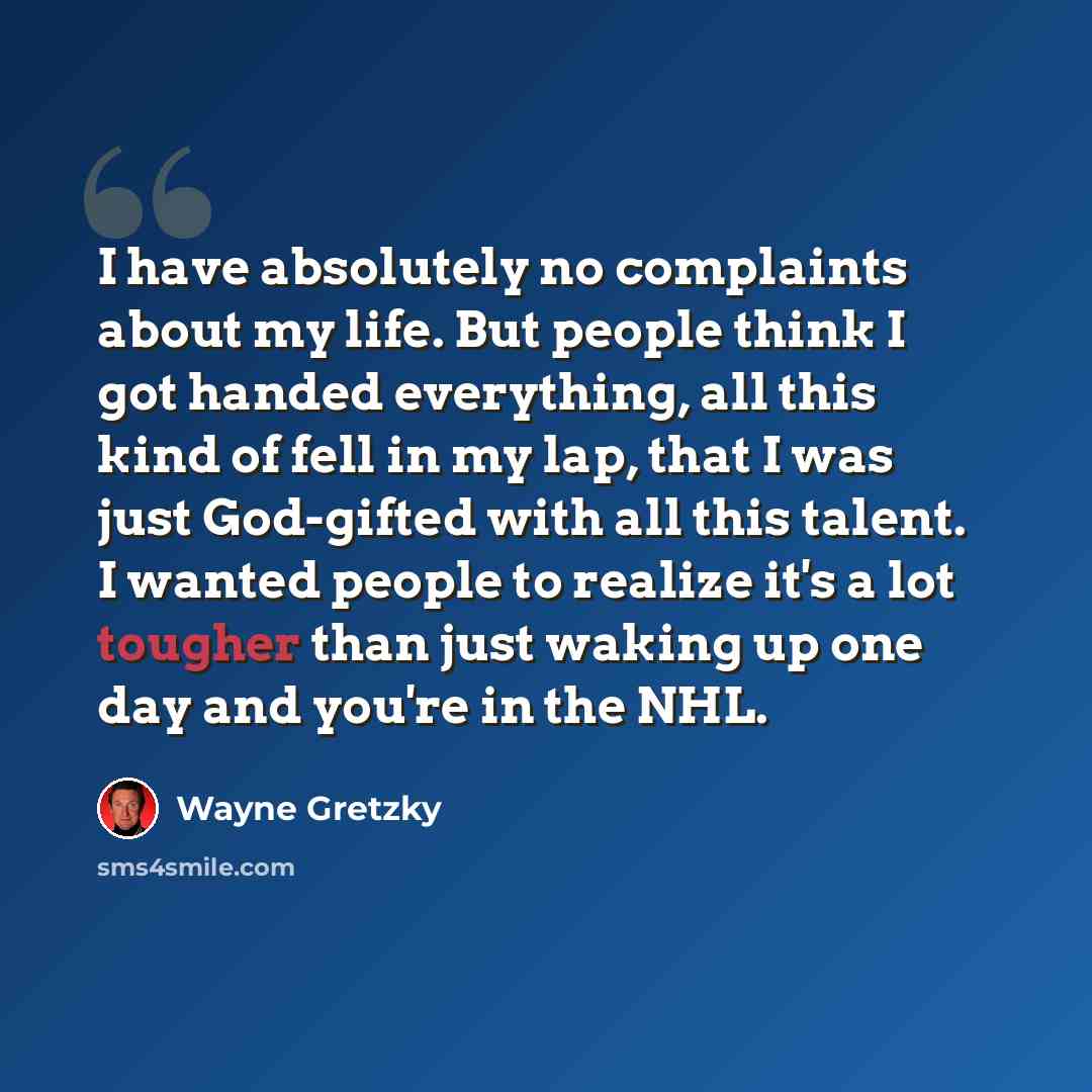 “I have absolutely no complaints about my life. But people think I got handed everything, all this kind of fell in my lap, that I was just God-gifted with all this talent. I wanted people to realize it's a lot tougher than just waking up one day and you're in the NHL.” quote by Wayne Gretzky