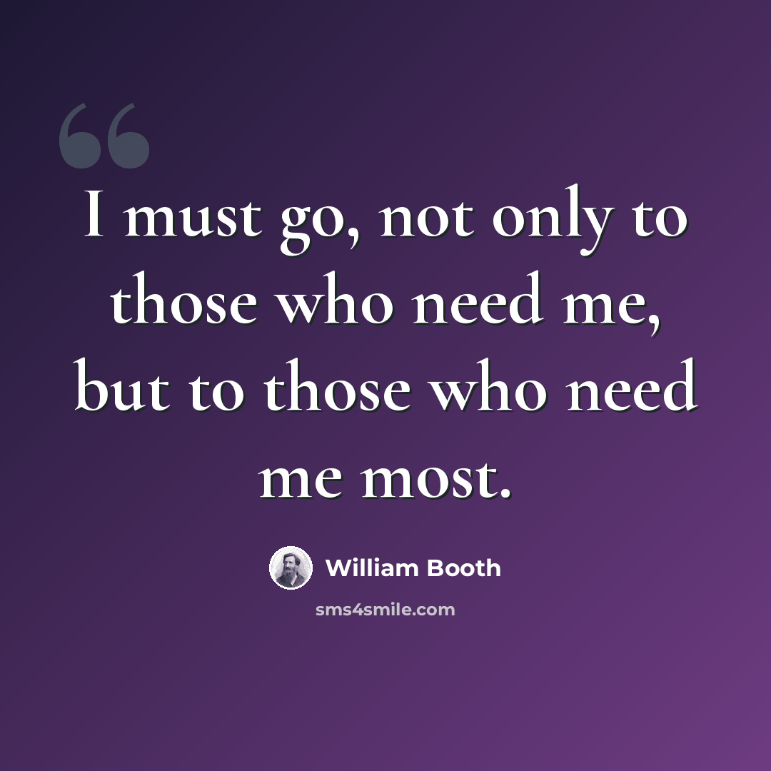 “I must go, not only to those who need me, but to those who need me most.” quote by William Booth