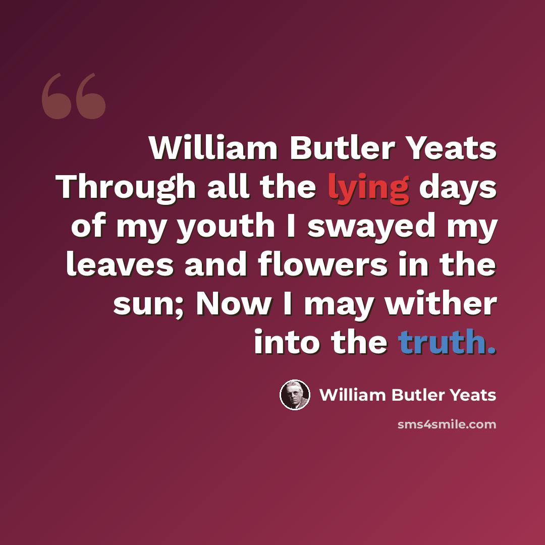 “William Butler Yeats Through all the lying days of my youth I swayed my leaves and flowers in the sun; Now I may wither into the truth.” quote by William Butler Yeats