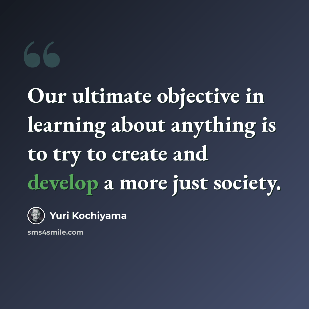 “Our ultimate objective in learning about anything is to try to create and develop a more just society.” quote by Yuri Kochiyama