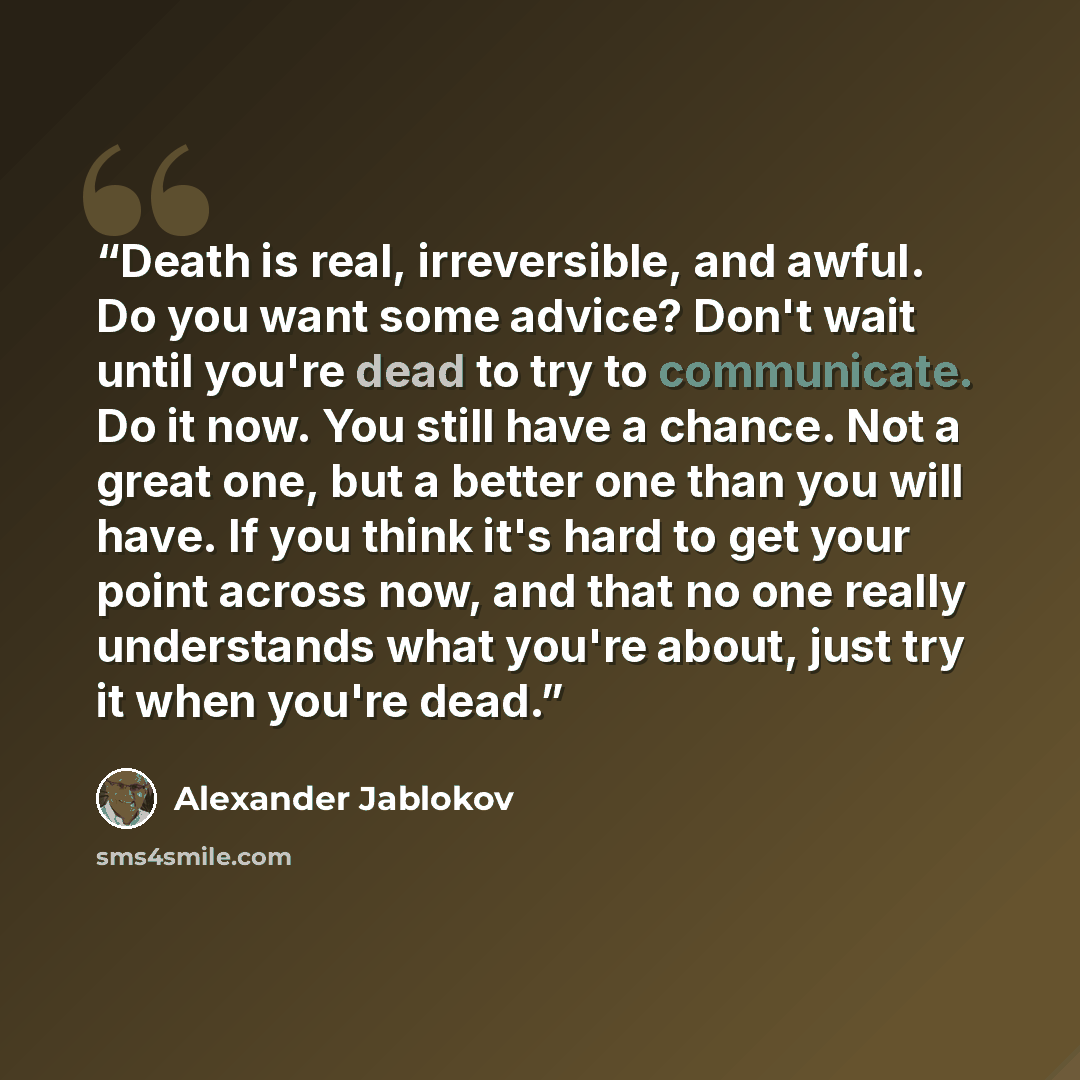 “Death is real, irreversible, and awful. Do you want some advice? Don't wait until you're dead to try to communicate. Do it now. You still have a chance. Not a great one, but a better one than you will have. If you think it's hard to get your point across now, and that no one really understands…” quote by Alexander Jablokov