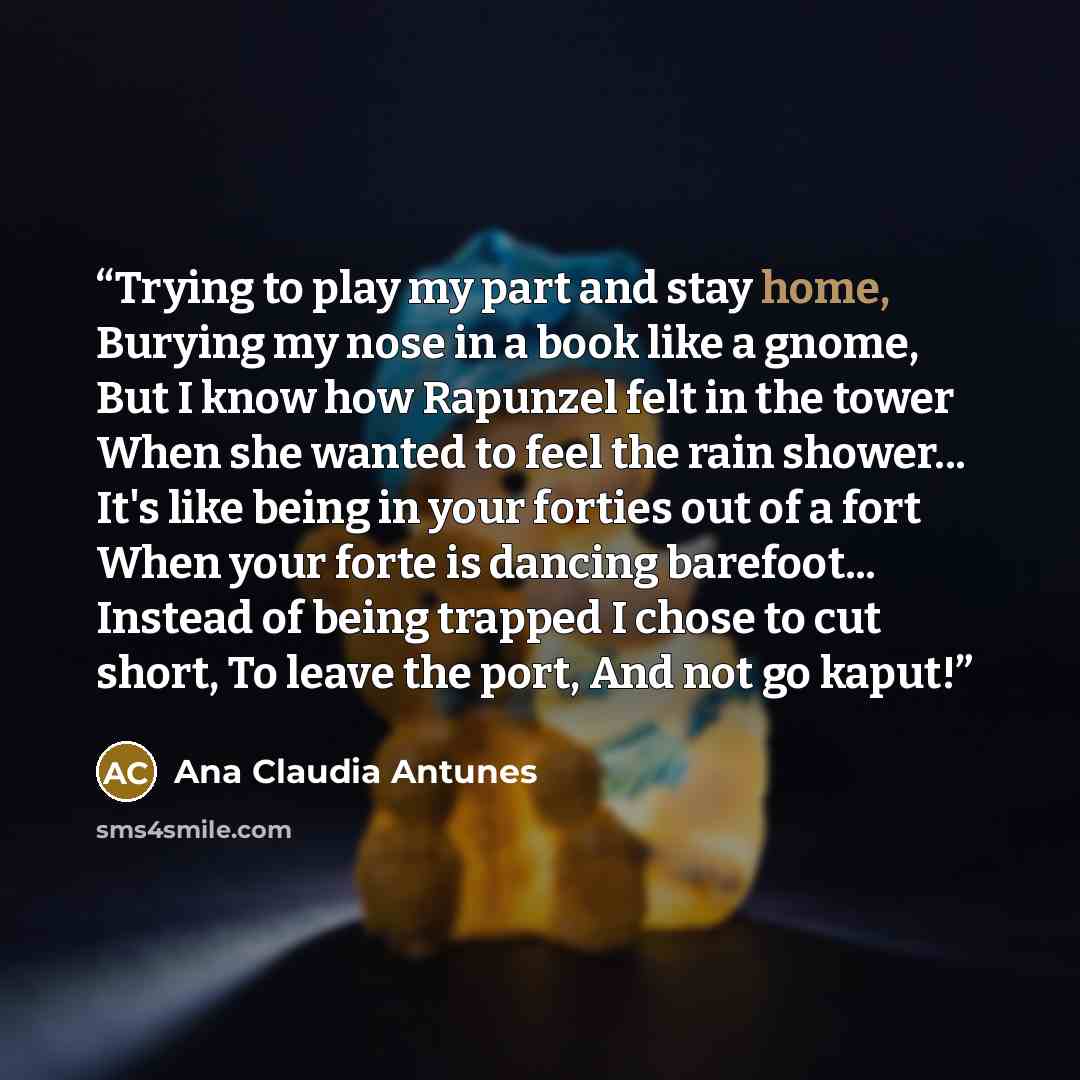 “Trying to play my part and stay home, Burying my nose in a book like a gnome, But I know how Rapunzel felt in the tower When she wanted to feel the rain shower... It's like being in your forties out of a fort When your forte is dancing barefoot... Instead of being trapped I chose to cut short, To…” quote by Ana Claudia Antunes
