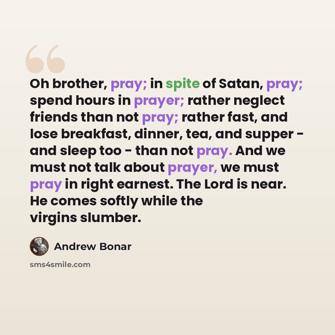 “Oh brother, pray; in spite of Satan, pray; spend hours in prayer; rather neglect friends than not pray; rather fast, and lose breakfast, dinner, tea, and supper - and sleep too - than not pray. And we must not talk about prayer, we must pray in right earnest. The Lord is near. He comes softly…” quote by Andrew Bonar