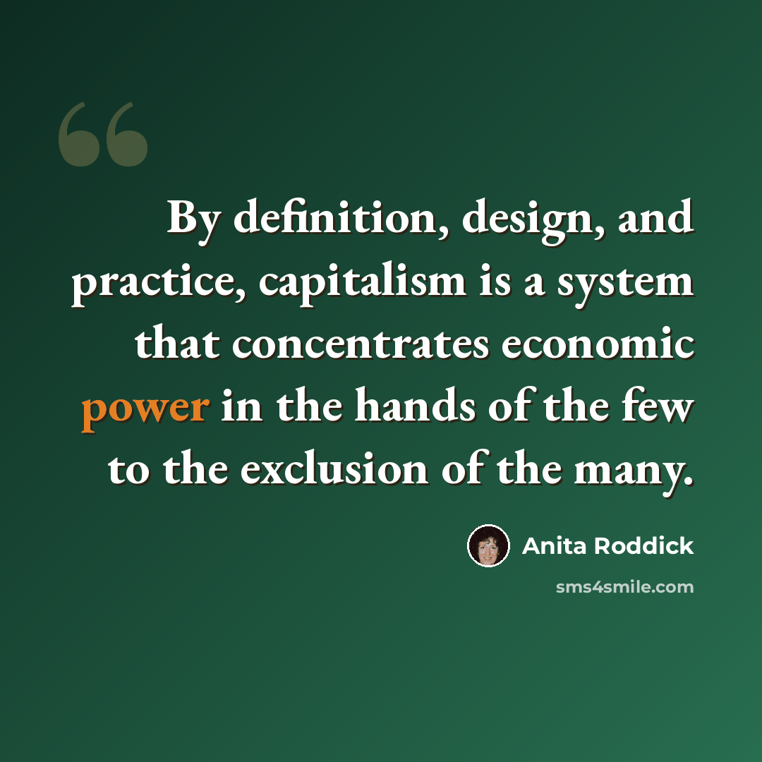 “By definition, design, and practice, capitalism is a system that concentrates economic power in the hands of the few to the exclusion of the many.” quote by Anita Roddick