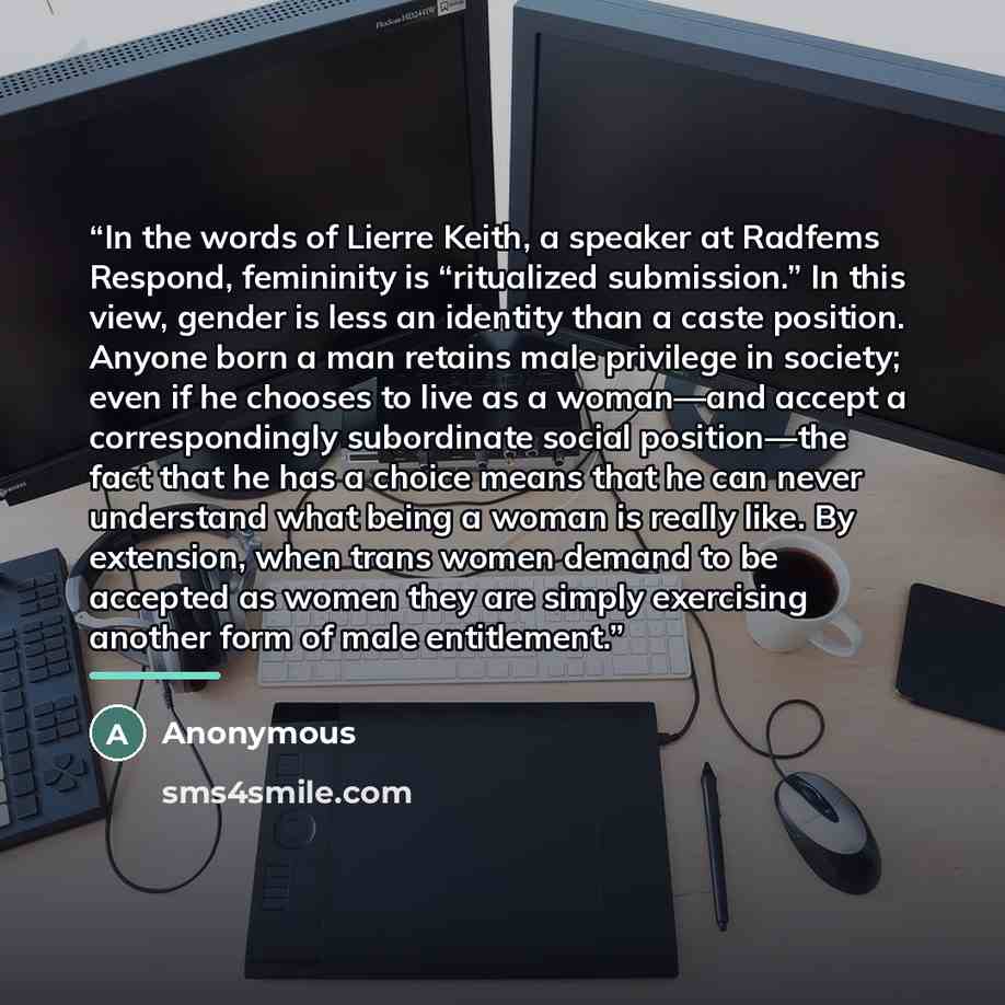 “In the words of Lierre Keith, a speaker at Radfems Respond, femininity is “ritualized submission.” In this view, gender is less an identity than a caste position. Anyone born a man retains male privilege in society; even if he chooses to live as a woman—and accept a correspondingly subordinate…” quote by Anonymous