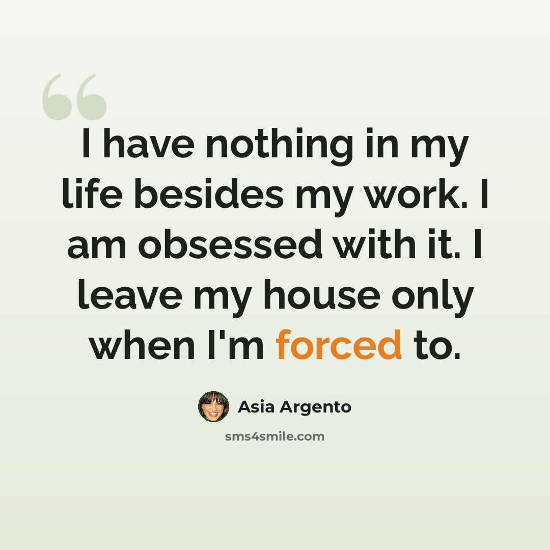“I have nothing in my life besides my work. I am obsessed with it. I leave my house only when I'm forced to.” quote by Asia Argento