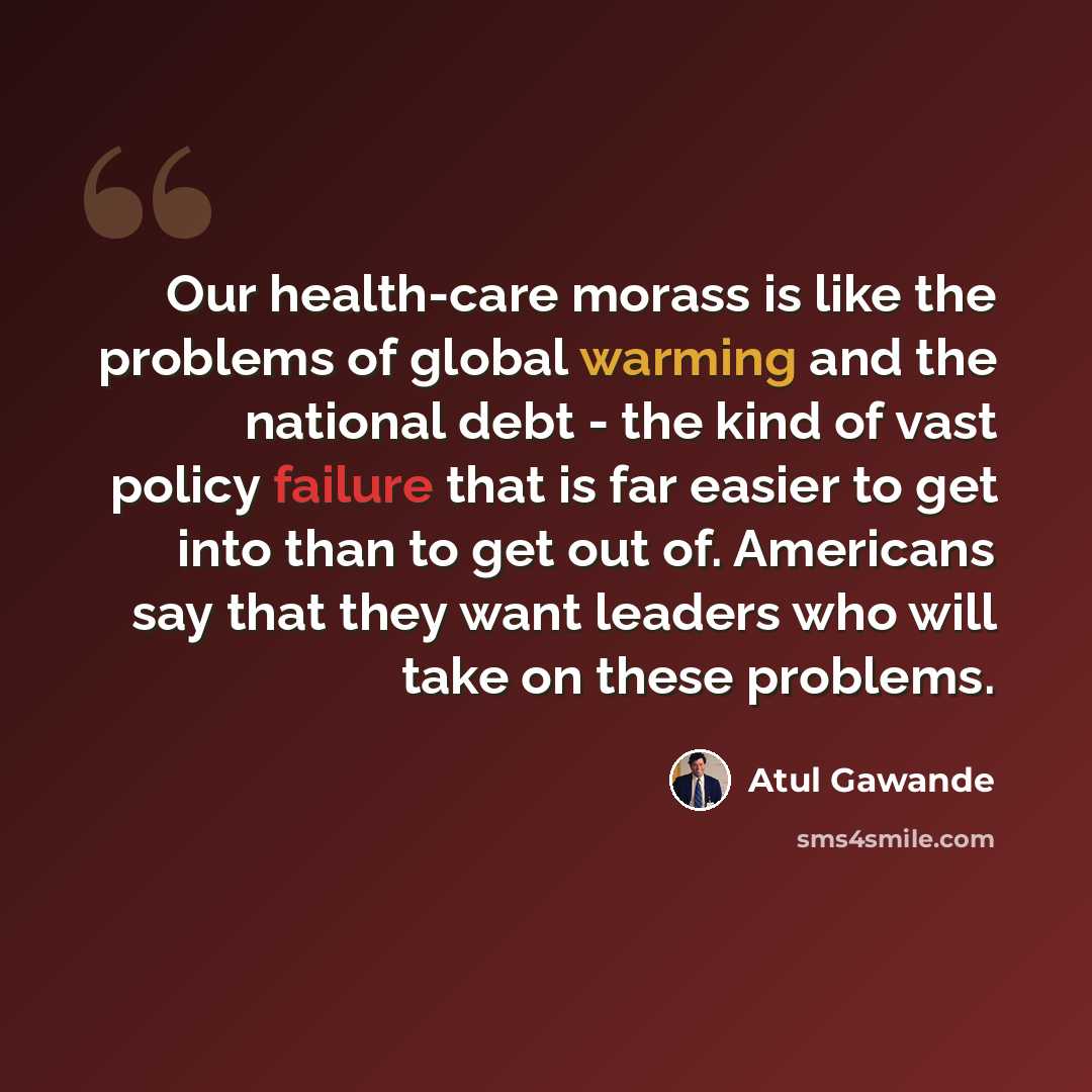 “Our health-care morass is like the problems of global warming and the national debt - the kind of vast policy failure that is far easier to get into than to get out of. Americans say that they want leaders who will take on these problems.” quote by Atul Gawande