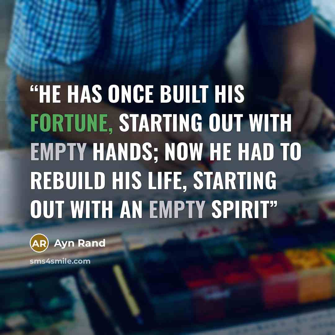 “He has once built his fortune, starting out with empty hands; now he had to rebuild his life, starting out with an empty spirit” quote by Ayn Rand