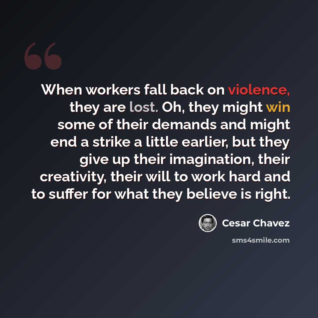 “When workers fall back on violence, they are lost. Oh, they might win some of their demands and might end a strike a little earlier, but they give up their imagination, their creativity, their will to work hard and to suffer for what they believe is right.” quote by Cesar Chavez