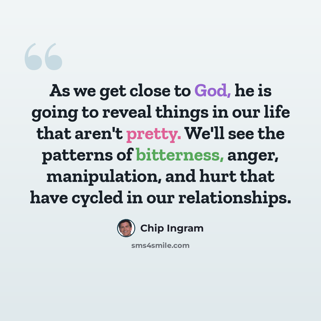 “As we get close to God, he is going to reveal things in our life that aren't pretty. We'll see the patterns of bitterness, anger, manipulation, and hurt that have cycled in our relationships.” quote by Chip Ingram