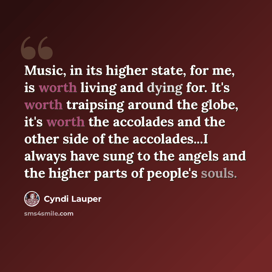 “Music, in its higher state, for me, is worth living and dying for. It's worth traipsing around the globe, it's worth the accolades and the other side of the accolades...I always have sung to the angels and the higher parts of people's souls.” quote by Cyndi Lauper