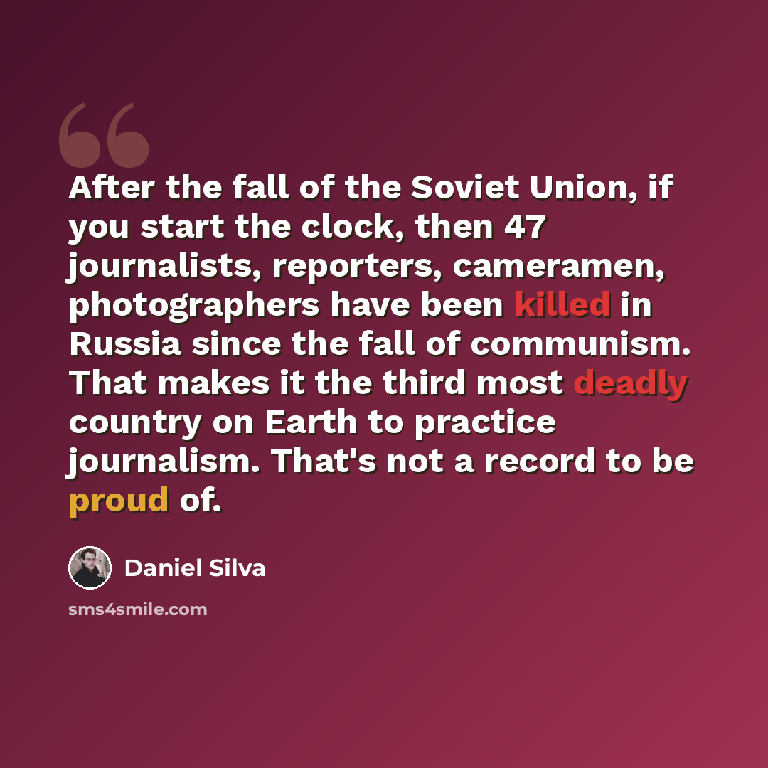 “After the fall of the Soviet Union, if you start the clock, then 47 journalists, reporters, cameramen, photographers have been killed in Russia since the fall of communism. That makes it the third most deadly country on Earth to practice journalism. That's not a record to be proud of.” quote by Daniel Silva