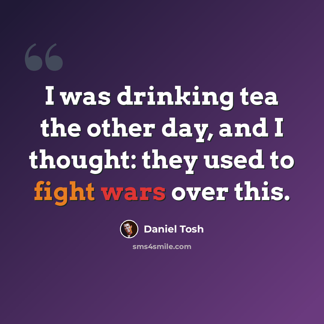“I was drinking tea the other day, and I thought: they used to fight wars over this.” quote by Daniel Tosh