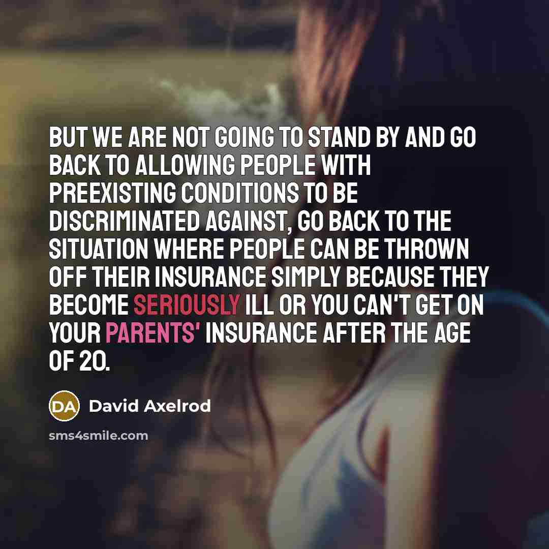 “But we are not going to stand by and go back to allowing people with preexisting conditions to be discriminated against, go back to the situation where people can be thrown off their insurance simply because they become seriously ill or you can't get on your parents' insurance after the age of 20.” quote by David Axelrod