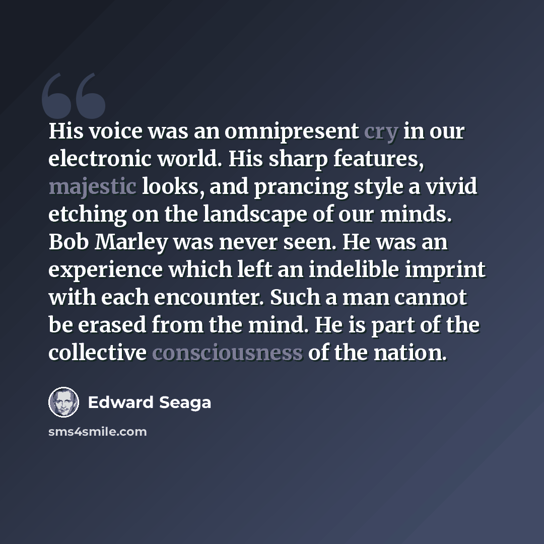“His voice was an omnipresent cry in our electronic world. His sharp features, majestic looks, and prancing style a vivid etching on the landscape of our minds. Bob Marley was never seen. He was an experience which left an indelible imprint with each encounter. Such a man cannot be erased from the…” quote by Edward Seaga