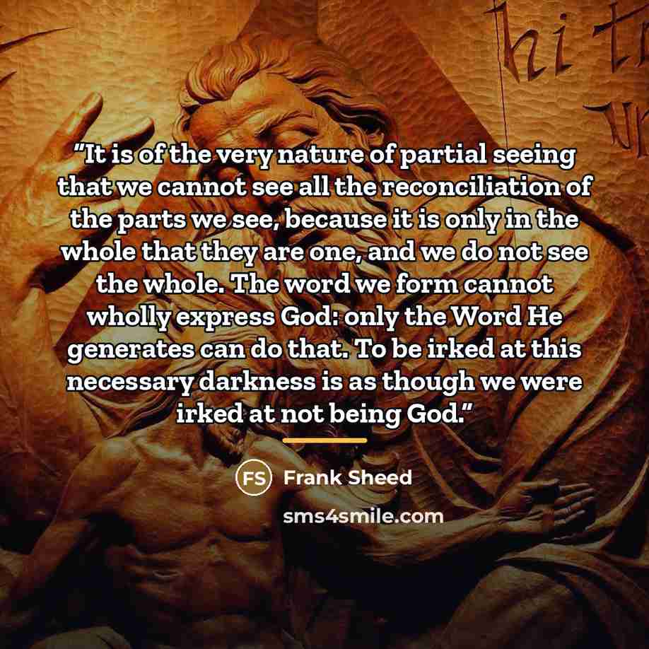 “It is of the very nature of partial seeing that we cannot see all the reconciliation of the parts we see, because it is only in the whole that they are one, and we do not see the whole. The word we form cannot wholly express God: only the Word He generates can do that. To be irked at this…” quote by Frank Sheed