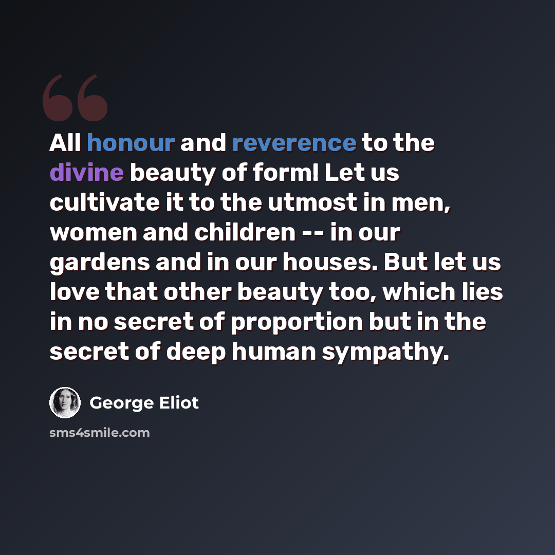 “All honour and reverence to the divine beauty of form! Let us cultivate it to the utmost in men, women and children -- in our gardens and in our houses. But let us love that other beauty too, which lies in no secret of proportion but in the secret of deep human sympathy.” quote by George Eliot