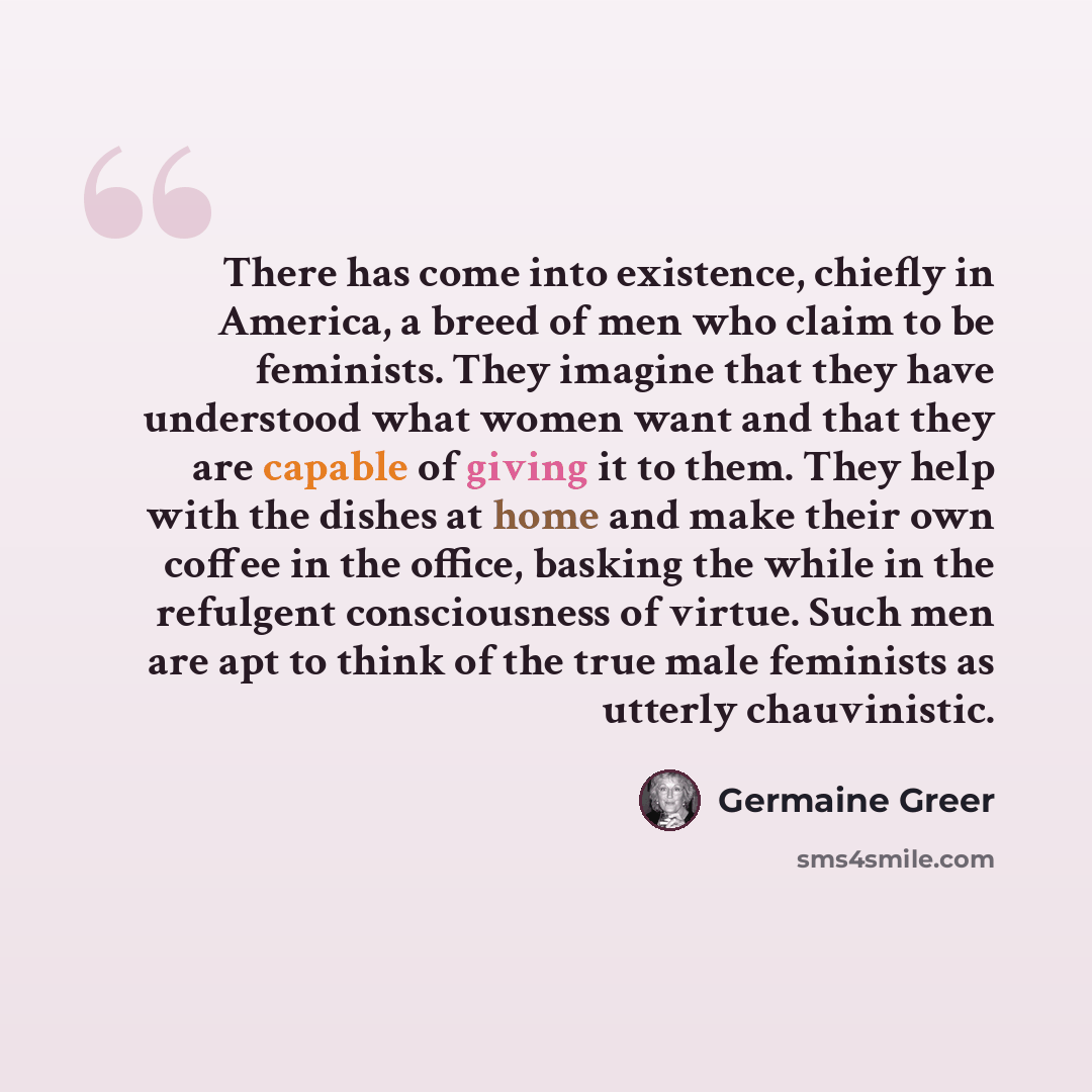 “There has come into existence, chiefly in America, a breed of men who claim to be feminists. They imagine that they have understood what women want and that they are capable of giving it to them. They help with the dishes at home and make their own coffee in the office, basking the while in the…” quote by Germaine Greer