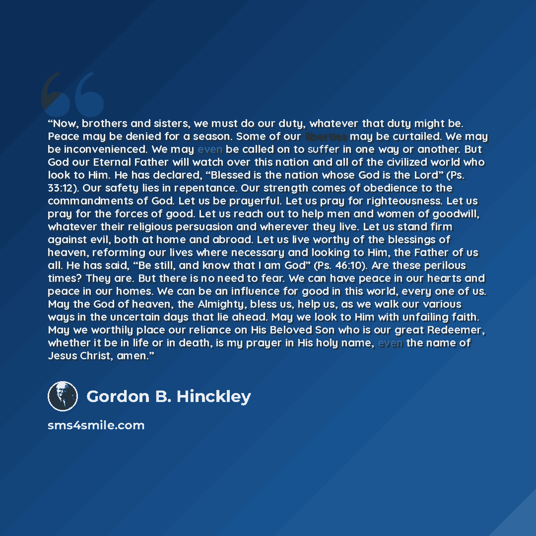 “Now, brothers and sisters, we must do our duty, whatever that duty might be. Peace may be denied for a season. Some of our liberties may be curtailed. We may be inconvenienced. We may even be called on to suffer in one way or another. But God our Eternal Father will watch over this nation and all…” quote by Gordon B. Hinckley