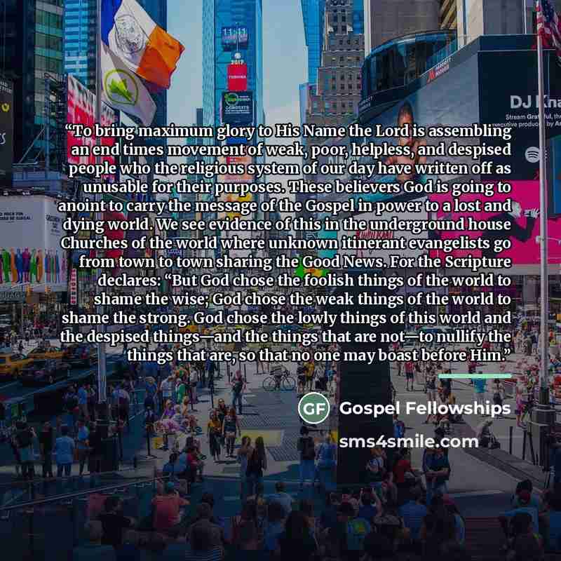 “To bring maximum glory to His Name the Lord is assembling an end times movement of weak, poor, helpless, and despised people who the religious system of our day have written off as unusable for their purposes. These believers God is going to anoint to carry the message of the Gospel in power to a…” quote by Gospel Fellowships