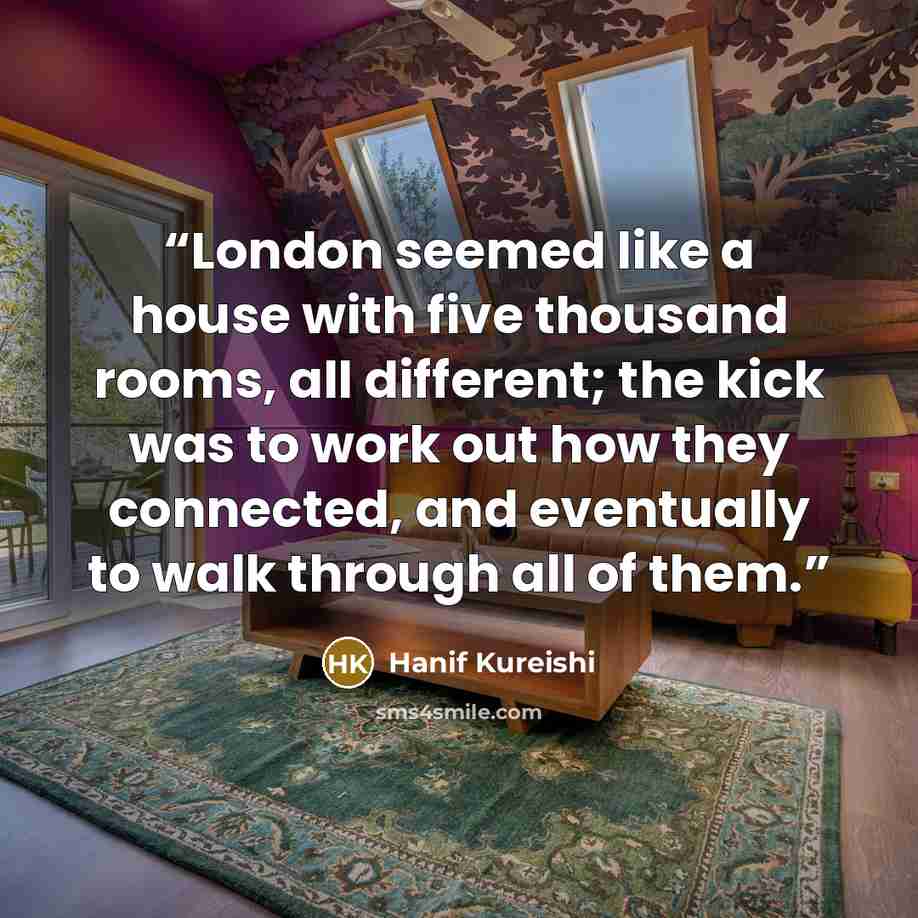 “London seemed like a house with five thousand rooms, all different; the kick was to work out how they connected, and eventually to walk through all of them.” quote by Hanif Kureishi